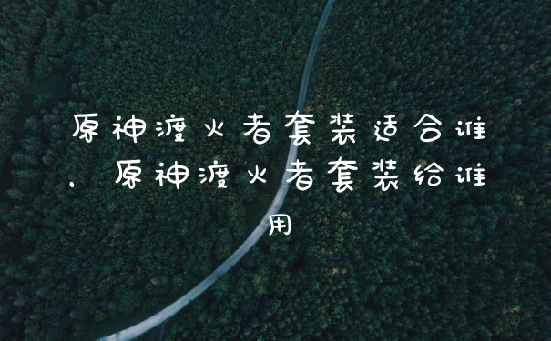 原神渡火者套装适合谁，原神渡火者套装给谁用
