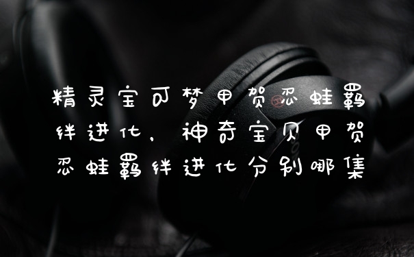 精灵宝可梦甲贺忍蛙羁绊进化，神奇宝贝甲贺忍蛙羁绊进化分别哪集