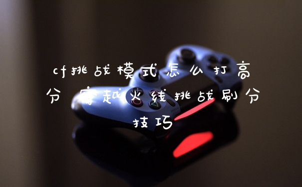 cf挑战模式怎么打高分 穿越火线挑战刷分技巧