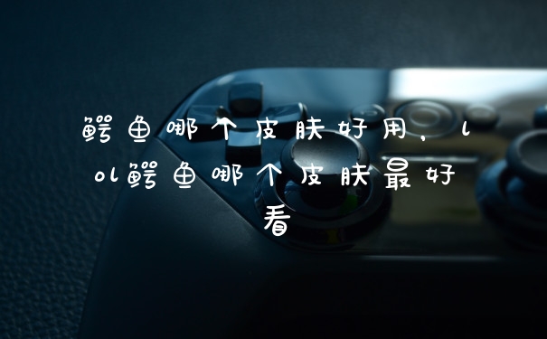 鳄鱼哪个皮肤好用，lol鳄鱼哪个皮肤最好看