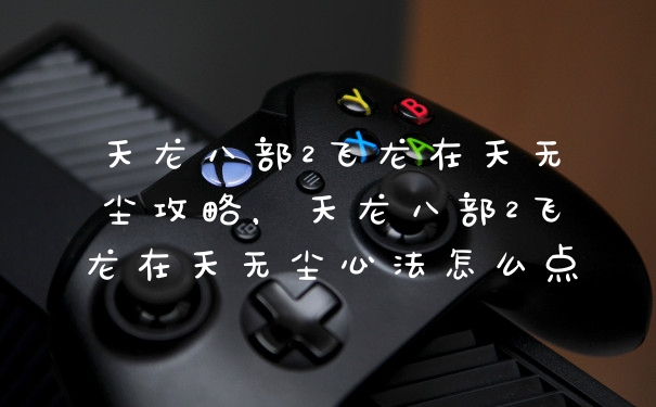 天龙八部2飞龙在天无尘攻略，天龙八部2飞龙在天无尘心法怎么点
