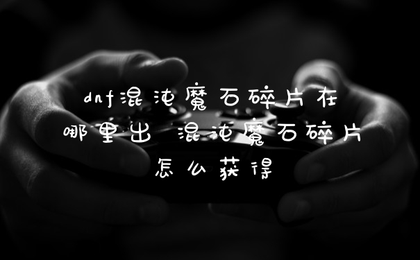 dnf混沌魔石碎片在哪里出 混沌魔石碎片怎么获得