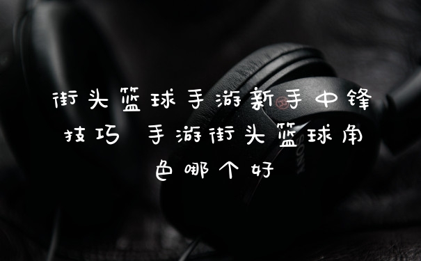 街头篮球手游新手中锋技巧 手游街头篮球角色哪个好
