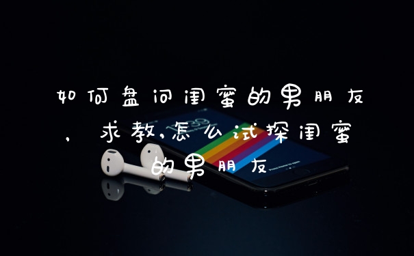 如何盘问闺蜜的男朋友，求教,怎么试探闺蜜的男朋友
