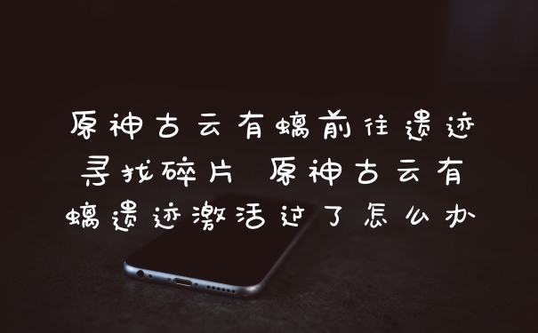 原神古云有螭前往遗迹寻找碎片 原神古云有螭遗迹激活过了怎么办
