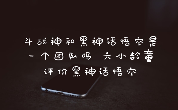 斗战神和黑神话悟空是一个团队吗 六小龄童评价黑神话悟空