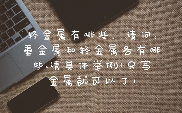 轻金属有哪些，请问：重金属和轻金属各有哪些,请具体举例(只写金属就可以了)