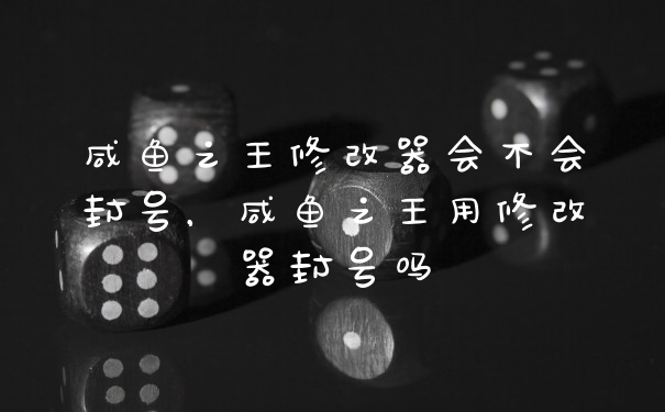 咸鱼之王修改器会不会封号，咸鱼之王用修改器封号吗