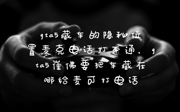 gta5藏车的隐秘位置麦克电话打不通，gta5崔佛要把车藏在哪给麦可打电话