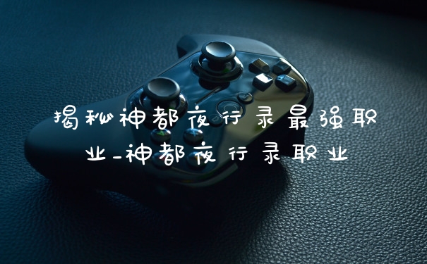 揭秘神都夜行录最强职业_神都夜行录职业