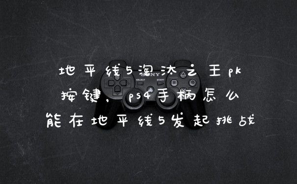 地平线5淘汰之王pk按键，ps4手柄怎么能在地平线5发起挑战