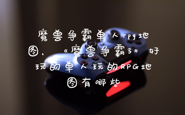 魔兽争霸单人rpg地图,《魔兽争霸3》好玩的单人玩的RPG地图有哪些