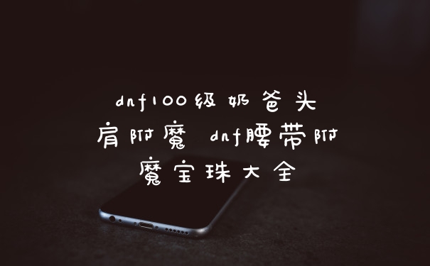 dnf100级奶爸头肩附魔 dnf腰带附魔宝珠大全