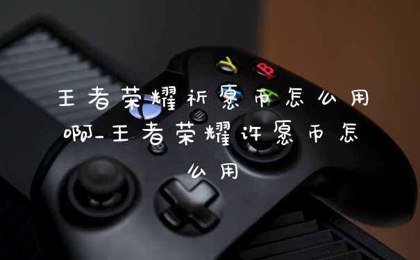 王者荣耀祈愿币怎么用啊_王者荣耀许愿币怎么用