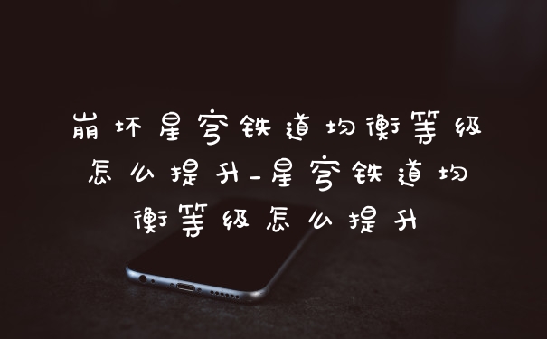 崩坏星穹铁道均衡等级怎么提升_星穹铁道均衡等级怎么提升