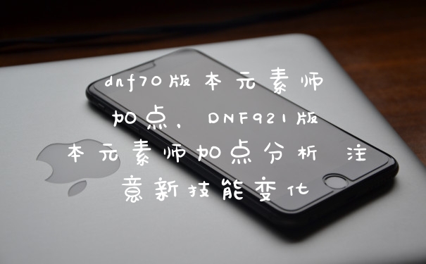 dnf70版本元素师加点，DNF921版本元素师加点分析 注意新技能变化
