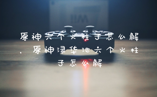原神六个火柱子怎么解，原神渌华池六个火柱子怎么解