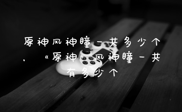 原神风神瞳一共多少个，《原神》风神瞳一共有多少个