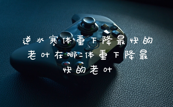 逆水寒体重下降最快的老叶在哪_体重下降最快的老叶