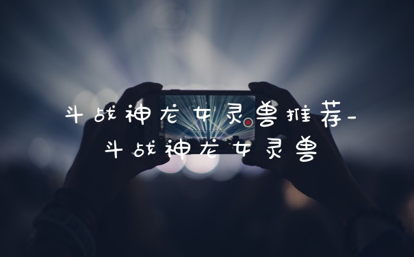 斗战神龙女灵兽推荐_斗战神龙女灵兽
