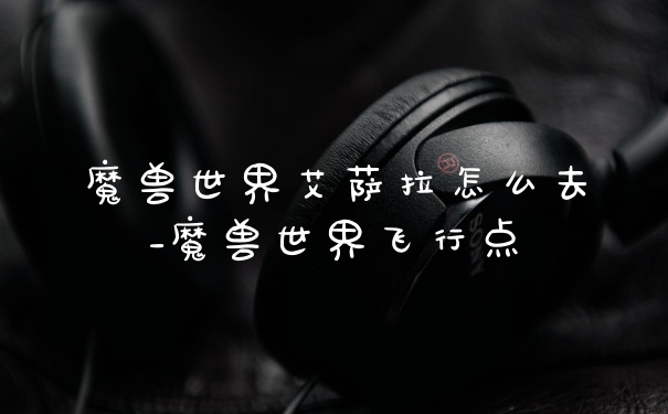 魔兽世界艾萨拉怎么去_魔兽世界飞行点