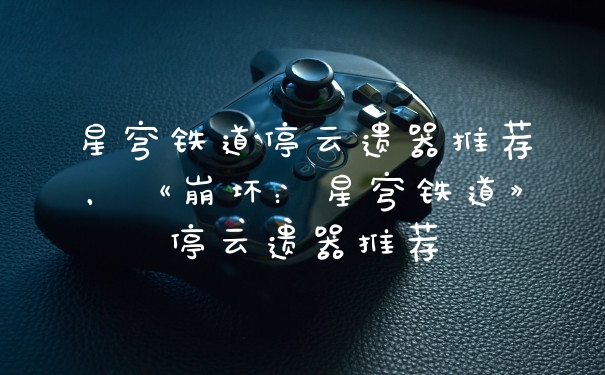 星穹铁道停云遗器推荐，《崩坏：星穹铁道》停云遗器推荐