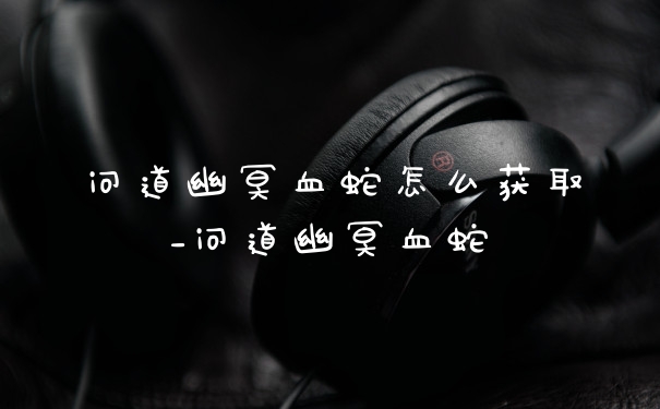 问道幽冥血蛇怎么获取_问道幽冥血蛇