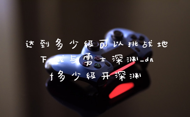 达到多少级可以挑战地下城与勇士深渊_dnf多少级开深渊