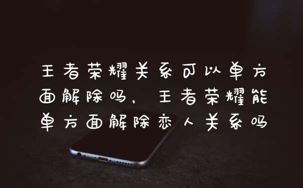 王者荣耀关系可以单方面解除吗，王者荣耀能单方面解除恋人关系吗
