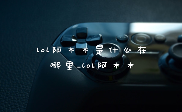 lol阿木木是什么在哪里_lol阿木木