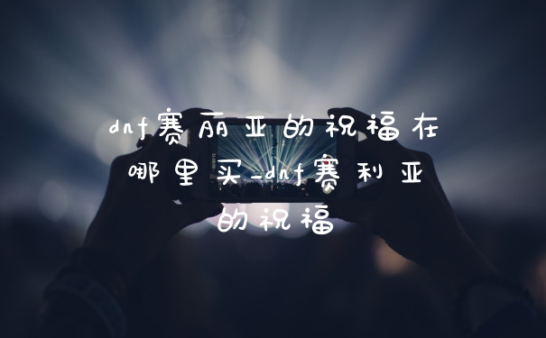 dnf赛丽亚的祝福在哪里买_dnf赛利亚的祝福