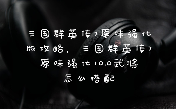 三国群英传7原味强化版攻略，三国群英传7原味强化10.0武将怎么搭配
