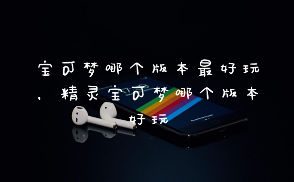 宝可梦哪个版本最好玩，精灵宝可梦哪个版本好玩