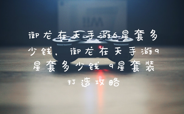 御龙在天手游6星套多少钱，御龙在天手游9星套多少钱 9星套装打造攻略