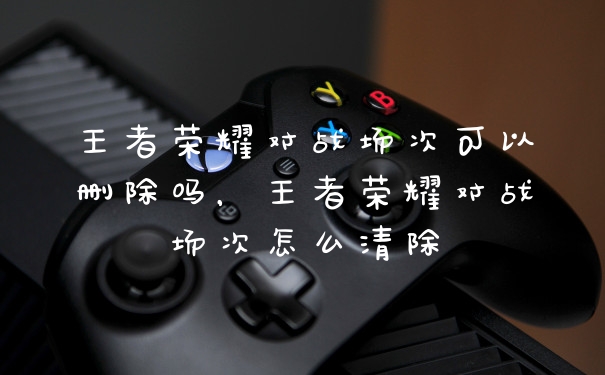 王者荣耀对战场次可以删除吗，王者荣耀对战场次怎么清除