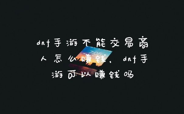 dnf手游不能交易商人怎么赚钱,dnf手游可以赚钱吗
