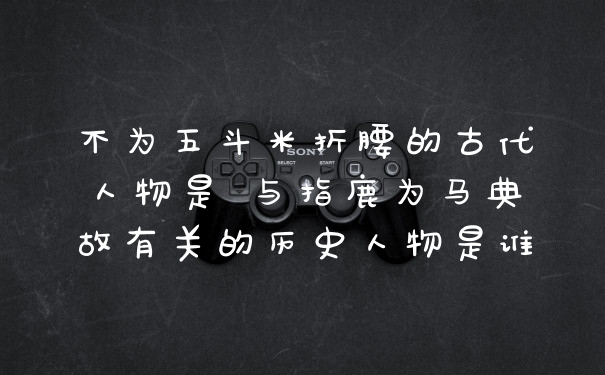 不为五斗米折腰的古代人物是 与指鹿为马典故有关的历史人物是谁