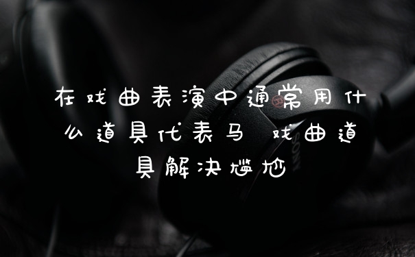 在戏曲表演中通常用什么道具代表马 戏曲道具解决尴尬