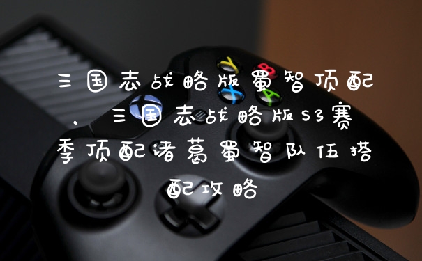 三国志战略版蜀智顶配，三国志战略版S3赛季顶配诸葛蜀智队伍搭配攻略