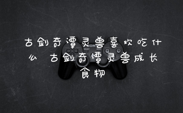 古剑奇谭灵兽喜欢吃什么 古剑奇谭灵兽成长食物