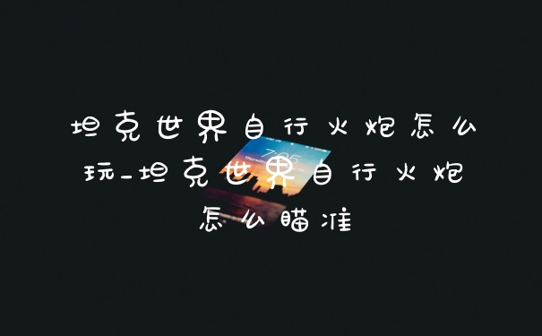 坦克世界自行火炮怎么玩_坦克世界自行火炮怎么瞄准