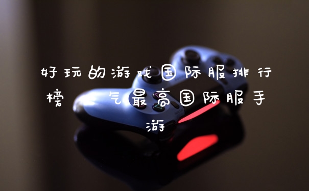 好玩的游戏国际服排行榜 人气最高国际服手游