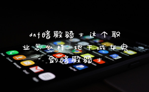 dnf暗殿骑士这个职业怎么样 地下城女鬼剑暗殿骑士