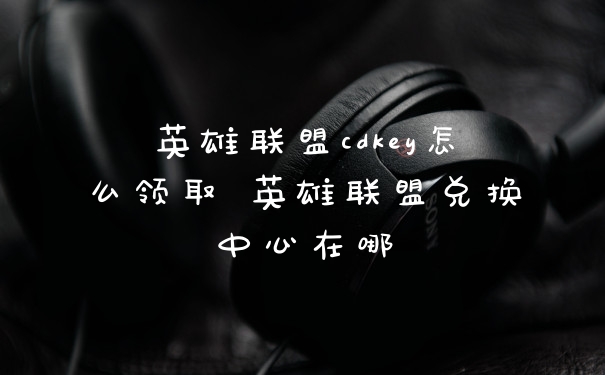 英雄联盟cdkey怎么领取 英雄联盟兑换中心在哪