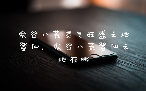 鬼谷八荒灵气旺盛之地登仙,鬼谷八荒登仙之地在哪