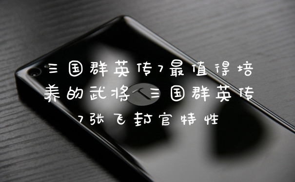 三国群英传7最值得培养的武将 三国群英传7张飞封官特性