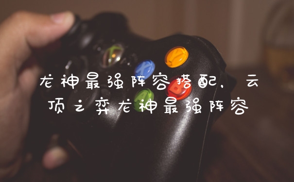龙神最强阵容搭配，云顶之弈龙神最强阵容
