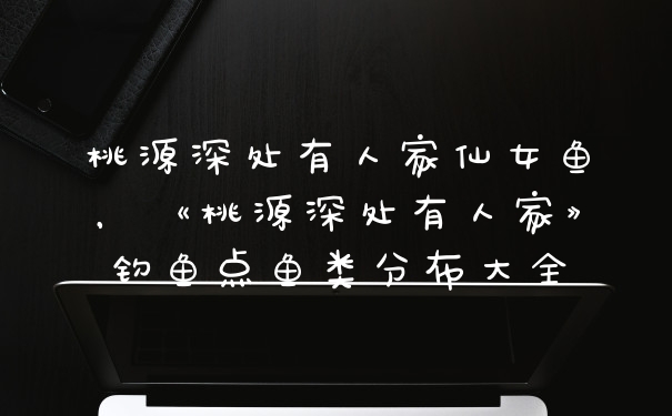 桃源深处有人家仙女鱼，《桃源深处有人家》钓鱼点鱼类分布大全