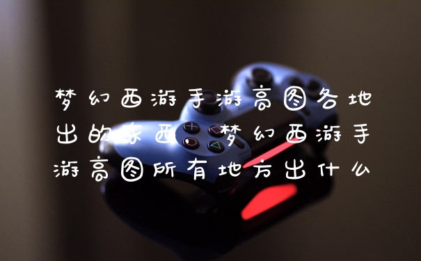 梦幻西游手游高图各地出的东西，梦幻西游手游高图所有地方出什么