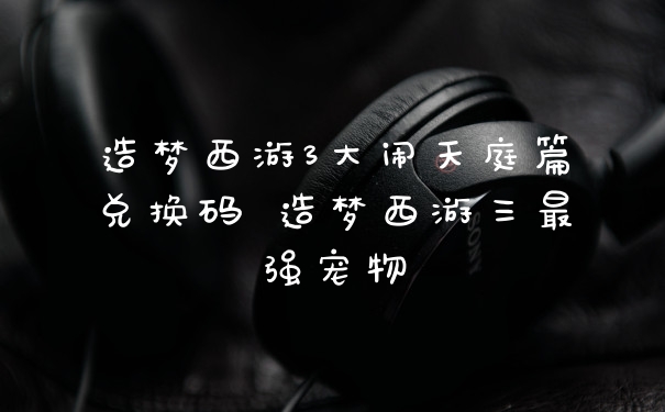 造梦西游3大闹天庭篇兑换码 造梦西游三最强宠物